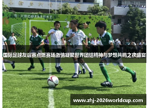 国际足球友谊赛点燃赛场激情凝聚世界团结精神与梦想共鸣之夜盛宴